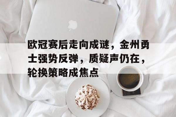 九游游戏攻略-欧冠赛后走向成谜，金州勇士强势反弹，质疑声仍在，轮换策略成焦点的简单介绍