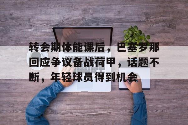 九游游戏攻略-关于转会期体能课后，巴塞罗那回应争议备战荷甲，话题不断，年轻球员得到机会的信息