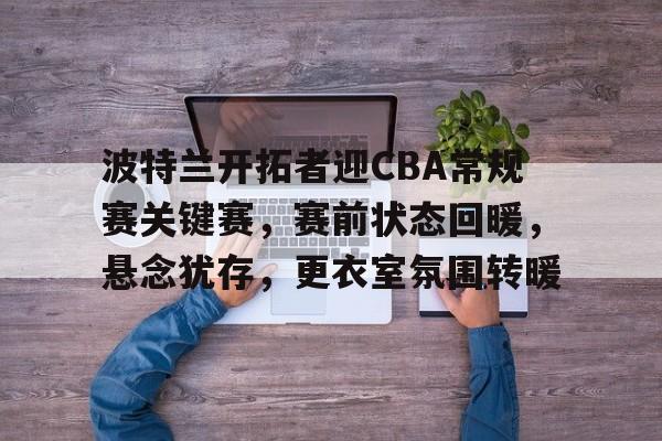 九游手游下载-包含波特兰开拓者迎CBA常规赛关键赛，赛前状态回暖，悬念犹存，更衣室氛围转暖的词条