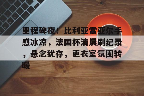 九游游戏攻略-里程碑夜！比利亚雷亚尔手感冰凉，法国杯清晨刷纪录，悬念犹存，更衣室氛围转暖的简单介绍