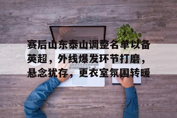 九游手游下载-赛后山东泰山调整名单以备英超，外线爆发环节打磨，悬念犹存，更衣室氛围转暖的简单介绍