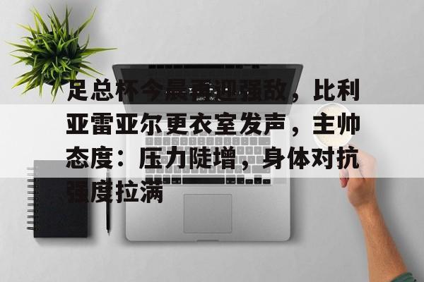 九游游戏中心-包含足总杯今晨再迎强敌，比利亚雷亚尔更衣室发声，主帅态度：压力陡增，身体对抗强度拉满的词条