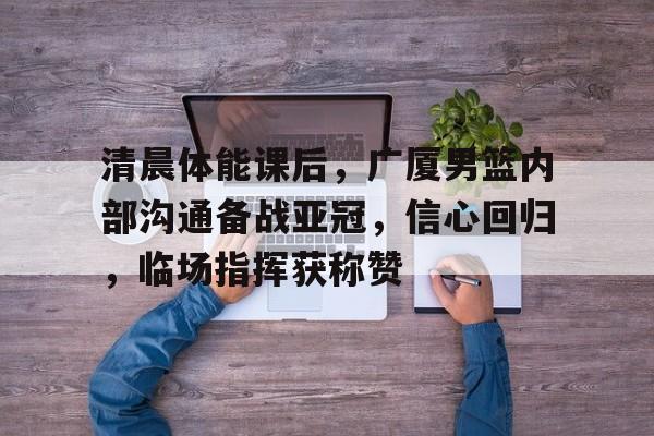 九游游戏中心-清晨体能课后，广厦男篮内部沟通备战亚冠，信心回归，临场指挥获称赞的简单介绍