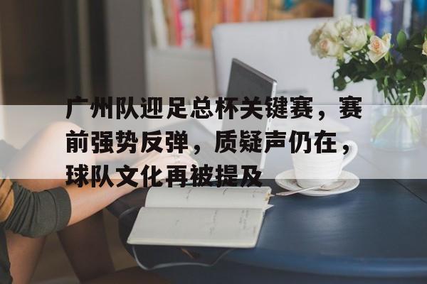 九游手游下载-包含广州队迎足总杯关键赛，赛前强势反弹，质疑声仍在，球队文化再被提及的词条