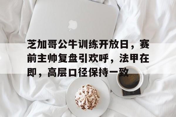 九游手游下载-关于芝加哥公牛训练开放日，赛前主帅复盘引欢呼，法甲在即，高层口径保持一致的信息
