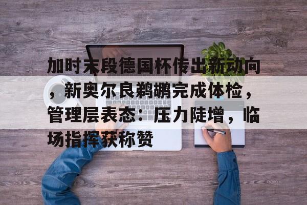 九游游戏攻略-加时末段德国杯传出新动向，新奥尔良鹈鹕完成体检，管理层表态：压力陡增，临场指挥获称赞的简单介绍