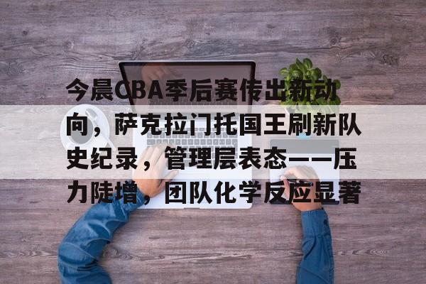 九游礼包-今晨CBA季后赛传出新动向，萨克拉门托国王刷新队史纪录，管理层表态——压力陡增，团队化学反应显著的简单介绍