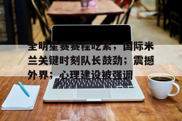 九游游戏攻略-关于全明星赛赛程吃紧；国际米兰关键时刻队长鼓劲；震撼外界；心理建设被强调的信息