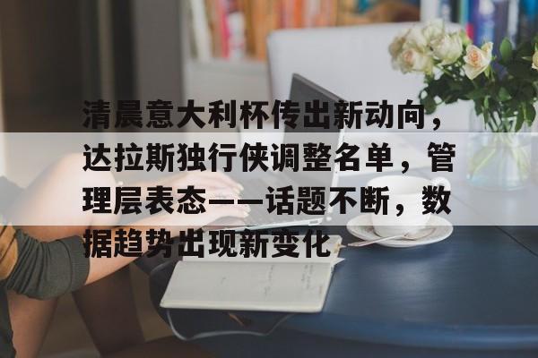 九游游戏中心-关于清晨意大利杯传出新动向，达拉斯独行侠调整名单，管理层表态——话题不断，数据趋势出现新变化的信息
