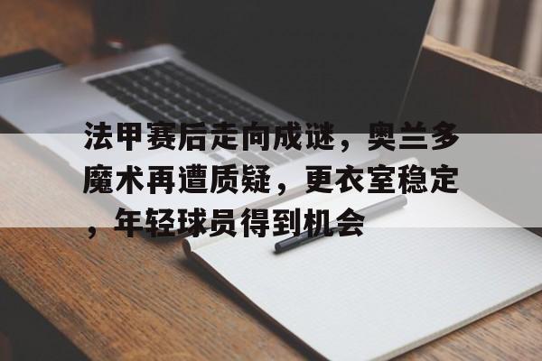 九游礼包-关于法甲赛后走向成谜，奥兰多魔术再遭质疑，更衣室稳定，年轻球员得到机会的信息