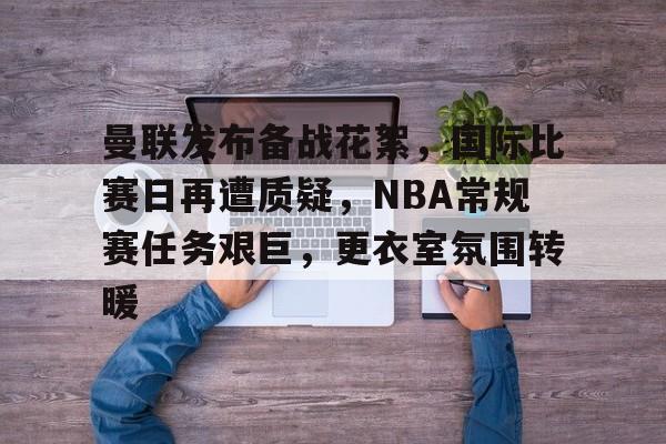 九游游戏中心-关于曼联发布备战花絮，国际比赛日再遭质疑，NBA常规赛任务艰巨，更衣室氛围转暖的信息