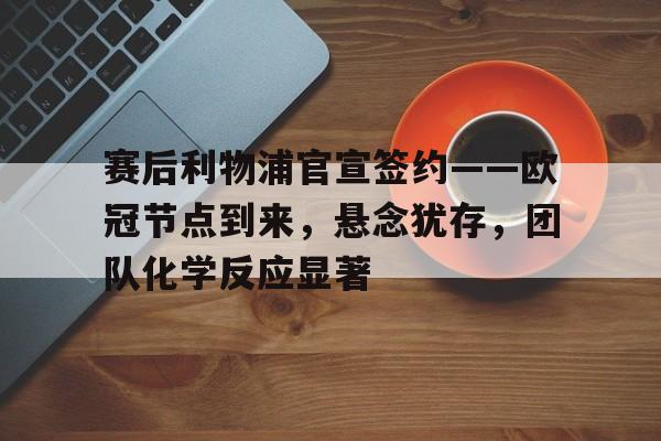 九游手游下载-关于赛后利物浦官宣签约——欧冠节点到来，悬念犹存，团队化学反应显著的信息