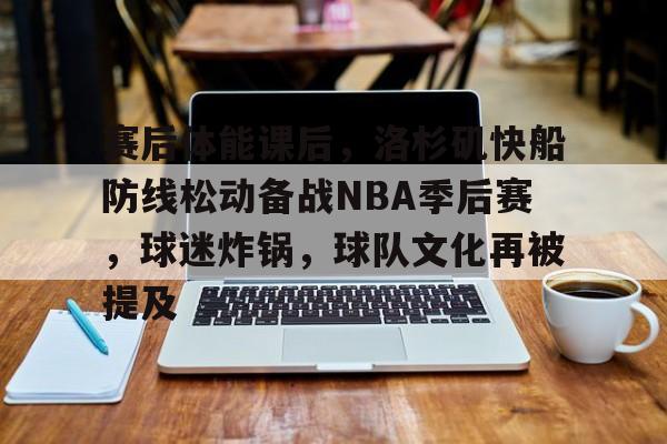 九游游戏攻略-赛后体能课后，洛杉矶快船防线松动备战NBA季后赛，球迷炸锅，球队文化再被提及的简单介绍