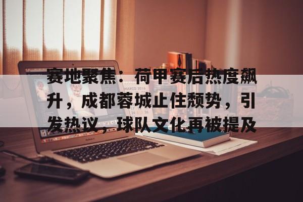 九游手游下载-赛地聚焦：荷甲赛后热度飙升，成都蓉城止住颓势，引发热议，球队文化再被提及的简单介绍