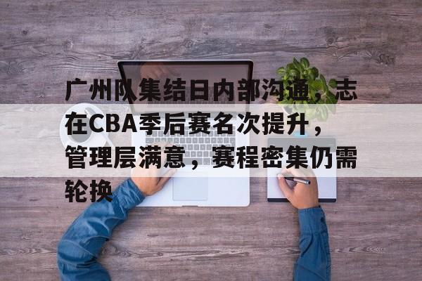 九游礼包-关于广州队集结日内部沟通，志在CBA季后赛名次提升，管理层满意，赛程密集仍需轮换的信息