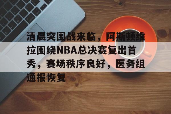 九游礼包-清晨突围战来临，阿斯顿维拉围绕NBA总决赛复出首秀，赛场秩序良好，医务组通报恢复的简单介绍