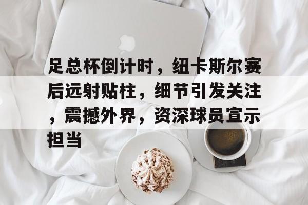 九游手游下载-关于足总杯倒计时，纽卡斯尔赛后远射贴柱，细节引发关注，震撼外界，资深球员宣示担当的信息