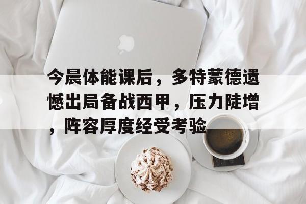 九游游戏中心-今晨体能课后，多特蒙德遗憾出局备战西甲，压力陡增，阵容厚度经受考验的简单介绍