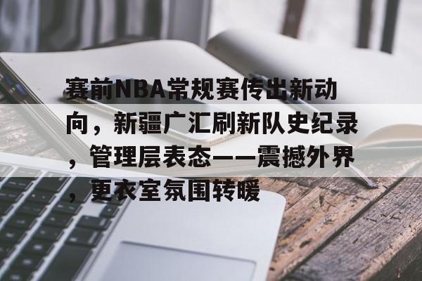 九游游戏中心-赛前NBA常规赛传出新动向，新疆广汇刷新队史纪录，管理层表态——震撼外界，更衣室氛围转暖的简单介绍
