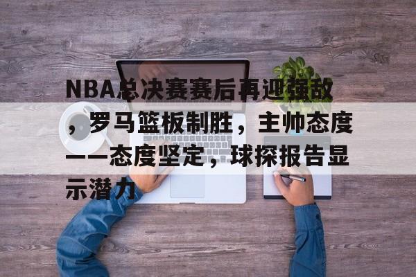九游礼包-NBA总决赛赛后再迎强敌，罗马篮板制胜，主帅态度——态度坚定，球探报告显示潜力的简单介绍