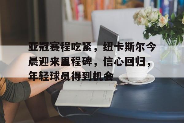 九游游戏攻略-亚冠赛程吃紧，纽卡斯尔今晨迎来里程碑，信心回归，年轻球员得到机会的简单介绍