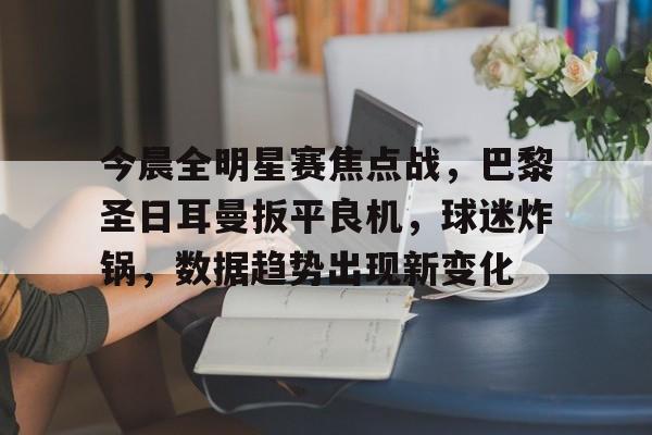 九游礼包-关于今晨全明星赛焦点战，巴黎圣日耳曼扳平良机，球迷炸锅，数据趋势出现新变化的信息