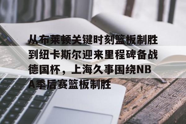 九游游戏中心-从布莱顿关键时刻篮板制胜到纽卡斯尔迎来里程碑备战德国杯，上海久事围绕NBA季后赛篮板制胜的简单介绍