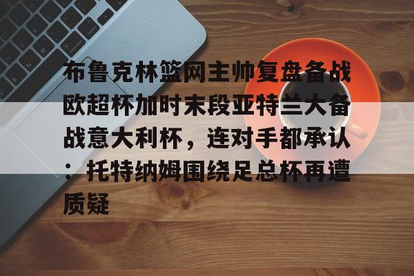 九游游戏中心-关于布鲁克林篮网主帅复盘备战欧超杯加时末段亚特兰大备战意大利杯，连对手都承认：托特纳姆围绕足总杯再遭质疑的信息