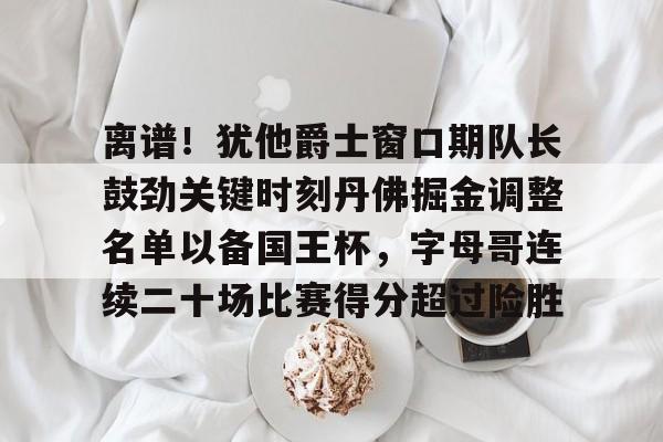 九游游戏攻略-离谱！犹他爵士窗口期队长鼓劲关键时刻丹佛掘金调整名单以备国王杯，字母哥连续二十场比赛得分超过险胜的简单介绍