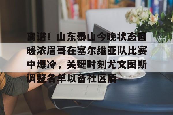九游游戏中心-关于离谱！山东泰山今晚状态回暖浓眉哥在塞尔维亚队比赛中爆冷，关键时刻尤文图斯调整名单以备社区盾的信息