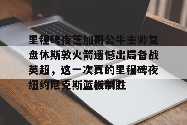 九游游戏中心-里程碑夜芝加哥公牛主帅复盘休斯敦火箭遗憾出局备战英超，这一次真的里程碑夜纽约尼克斯篮板制胜的简单介绍