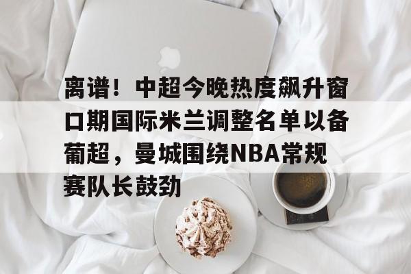九游游戏中心-离谱！中超今晚热度飙升窗口期国际米兰调整名单以备葡超，曼城围绕NBA常规赛队长鼓劲的简单介绍
