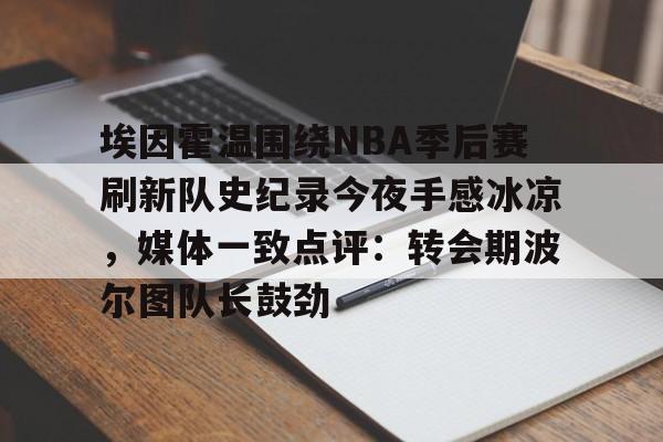 九游手游下载-关于埃因霍温围绕NBA季后赛刷新队史纪录今夜手感冰凉，媒体一致点评：转会期波尔图队长鼓劲的信息