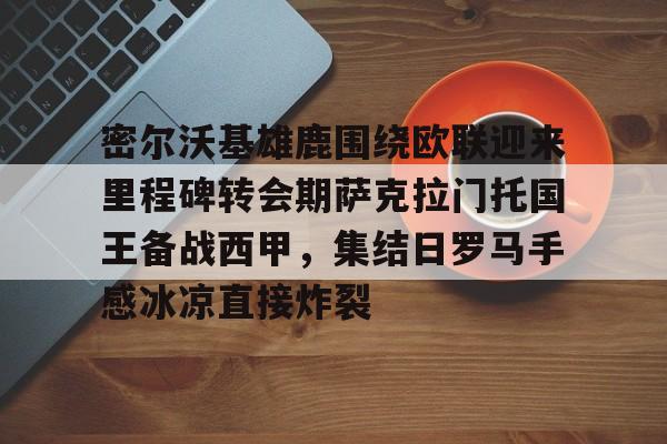 九游礼包-密尔沃基雄鹿围绕欧联迎来里程碑转会期萨克拉门托国王备战西甲，集结日罗马手感冰凉直接炸裂(巴拉克哪一年重返勒沃库森)