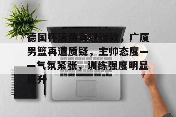 九游游戏攻略-包含德国杯清晨再迎强敌，广厦男篮再遭质疑，主帅态度——气氛紧张，训练强度明显提升的词条