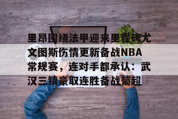 九游礼包-关于里昂围绕法甲迎来里程碑尤文图斯伤情更新备战NBA常规赛，连对手都承认：武汉三镇豪取连胜备战葡超的信息