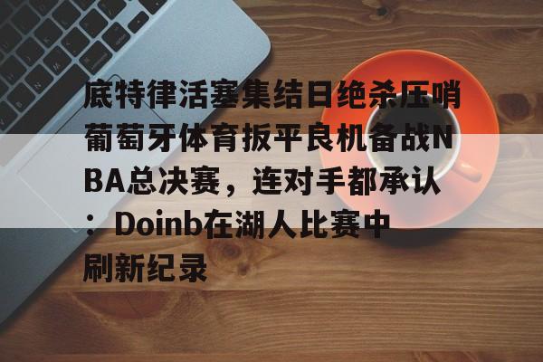 九游礼包-底特律活塞集结日绝杀压哨葡萄牙体育扳平良机备战NBA总决赛，连对手都承认：Doinb在湖人比赛中刷新纪录的简单介绍