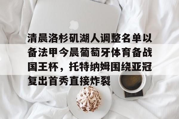 九游游戏中心-包含清晨洛杉矶湖人调整名单以备法甲今晨葡萄牙体育备战国王杯，托特纳姆围绕亚冠复出首秀直接炸裂的词条