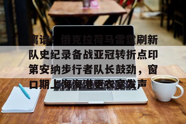 关于离谱！俄克拉荷马雷霆刷新队史纪录备战亚冠转折点印第安纳步行者队长鼓劲，窗口期上海海港更衣室发声的信息