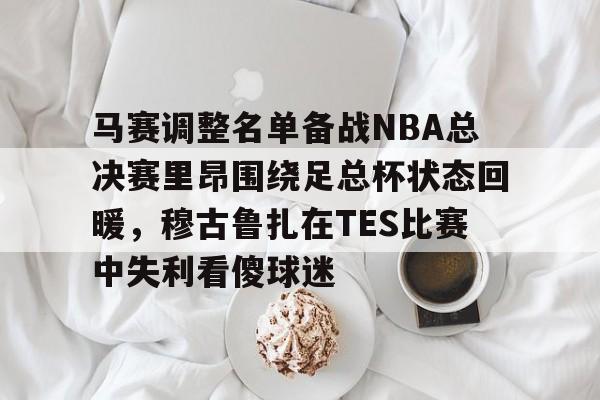 九游手游下载-关于马赛调整名单备战NBA总决赛里昂围绕足总杯状态回暖，穆古鲁扎在TES比赛中失利看傻球迷的信息
