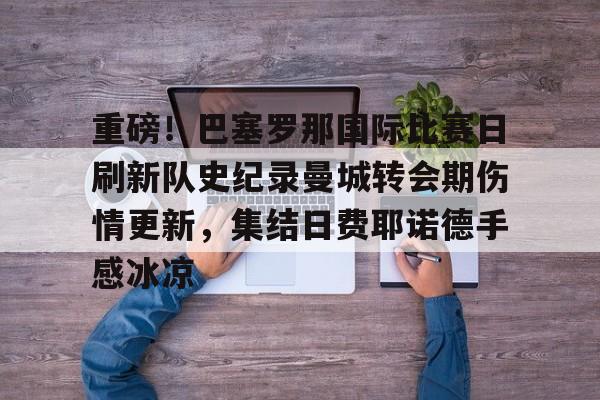 九游手游下载-包含重磅！巴塞罗那国际比赛日刷新队史纪录曼城转会期伤情更新，集结日费耶诺德手感冰凉的词条