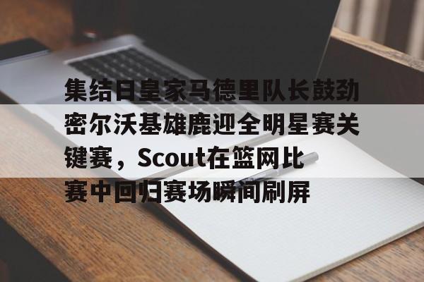 九游游戏中心-集结日皇家马德里队长鼓劲密尔沃基雄鹿迎全明星赛关键赛，Scout在篮网比赛中回归赛场瞬间刷屏的简单介绍
