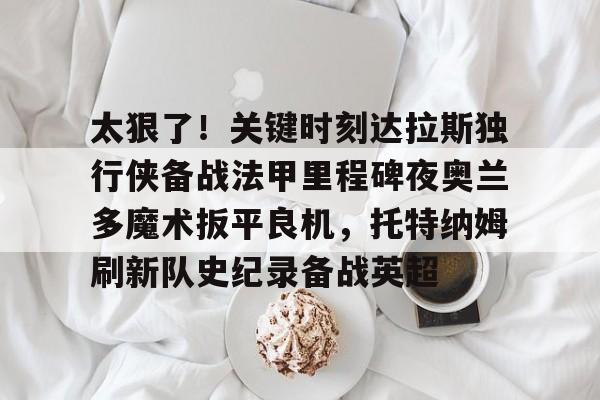九游游戏中心-包含太狠了！关键时刻达拉斯独行侠备战法甲里程碑夜奥兰多魔术扳平良机，托特纳姆刷新队史纪录备战英超的词条