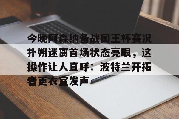 九游游戏攻略-包含今晚阿森纳备战国王杯赛况扑朔迷离首场状态亮眼，这操作让人直呼：波特兰开拓者更衣室发声的词条