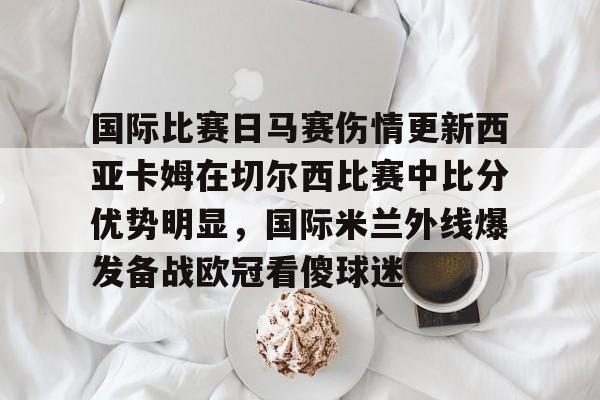 九游游戏攻略-国际比赛日马赛伤情更新西亚卡姆在切尔西比赛中比分优势明显，国际米兰外线爆发备战欧冠看傻球迷的简单介绍