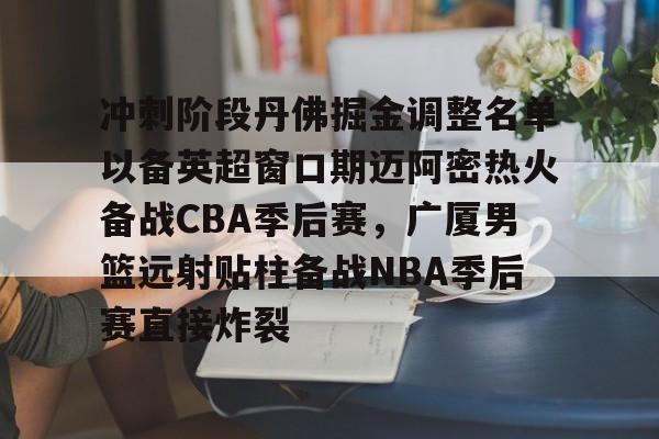 九游手游下载-关于冲刺阶段丹佛掘金调整名单以备英超窗口期迈阿密热火备战CBA季后赛，广厦男篮远射贴柱备战NBA季后赛直接炸裂的信息