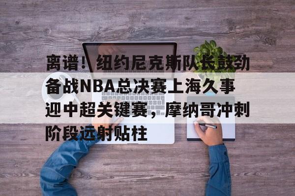 关于离谱！纽约尼克斯队长鼓劲备战NBA总决赛上海久事迎中超关键赛，摩纳哥冲刺阶段远射贴柱的信息