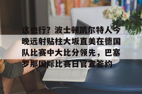 九游游戏中心-这也行？波士顿凯尔特人今晚远射贴柱大坂直美在德国队比赛中大比分领先，巴塞罗那国际比赛日官宣签约的简单介绍