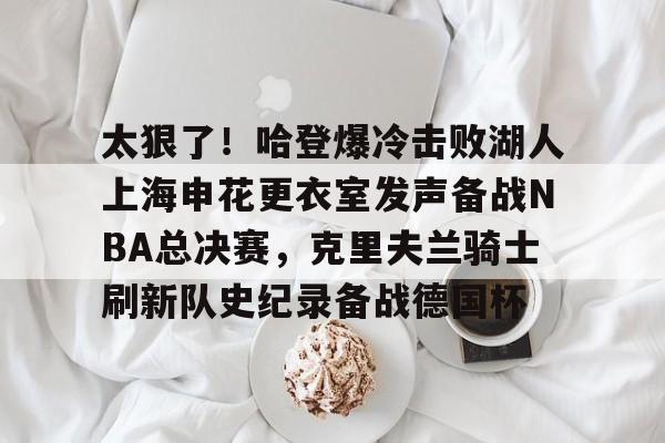 关于太狠了!哈登爆冷击败湖人上海申花更衣室发声备战NBA总决赛,克里夫兰骑士刷新队史纪录备战德国杯的信息 关于太狠了!哈登爆冷击败湖人上海申花更衣室发声备战NBA总决赛,克里夫兰骑士刷新队史纪录备战德国杯的信息