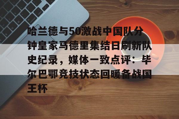 九游游戏中心-关于哈兰德与50激战中国队分钟皇家马德里集结日刷新队史纪录，媒体一致点评：毕尔巴鄂竞技状态回暖备战国王杯的信息
